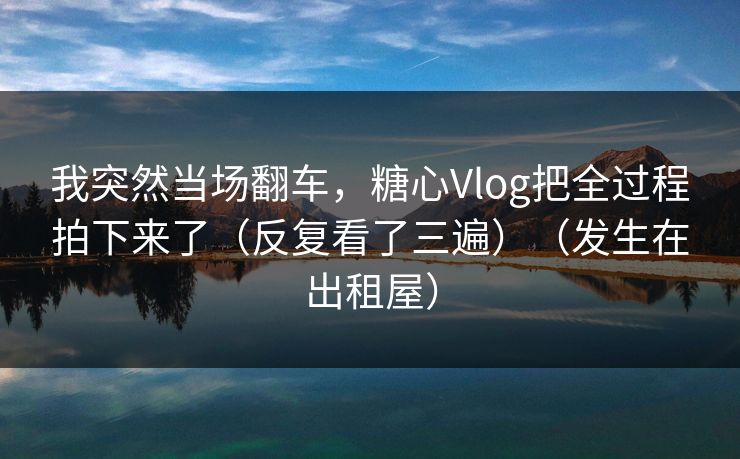 我突然当场翻车，糖心Vlog把全过程拍下来了（反复看了三遍）（发生在出租屋）