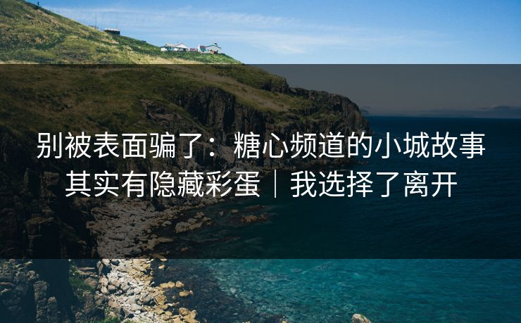 别被表面骗了：糖心频道的小城故事其实有隐藏彩蛋｜我选择了离开