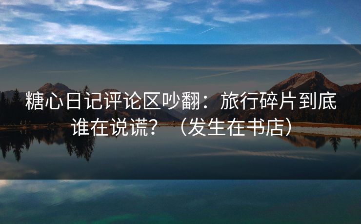 糖心日记评论区吵翻：旅行碎片到底谁在说谎？（发生在书店）