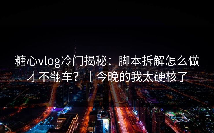 糖心vlog冷门揭秘：脚本拆解怎么做才不翻车？｜今晚的我太硬核了
