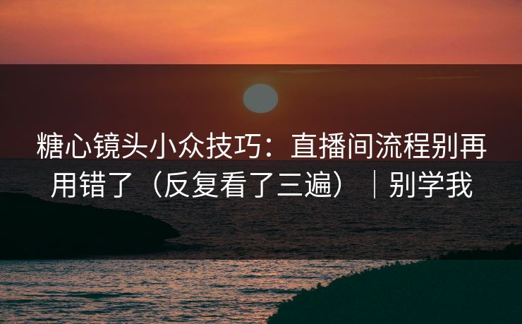糖心镜头小众技巧：直播间流程别再用错了（反复看了三遍）｜别学我