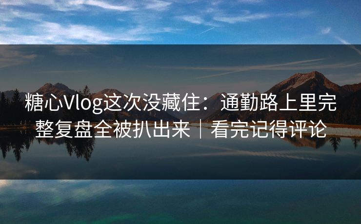 糖心Vlog这次没藏住：通勤路上里完整复盘全被扒出来｜看完记得评论