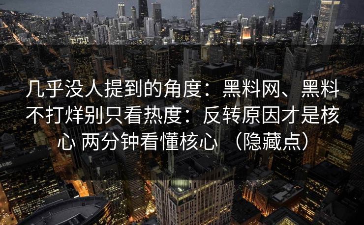 几乎没人提到的角度：黑料网、黑料不打烊别只看热度：反转原因才是核心 两分钟看懂核心 （隐藏点）