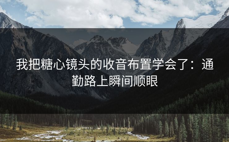 我把糖心镜头的收音布置学会了：通勤路上瞬间顺眼