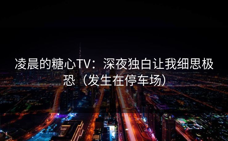 凌晨的糖心TV：深夜独白让我细思极恐（发生在停车场）