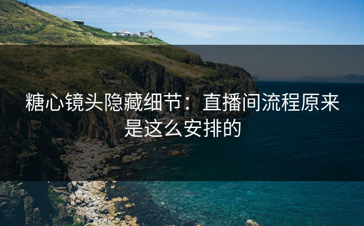 糖心镜头隐藏细节：直播间流程原来是这么安排的