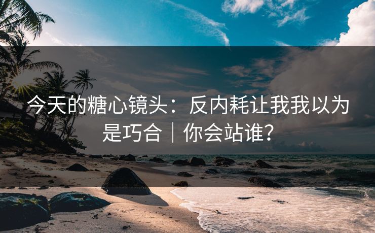 今天的糖心镜头：反内耗让我我以为是巧合｜你会站谁？