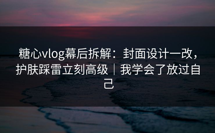 糖心vlog幕后拆解：封面设计一改，护肤踩雷立刻高级｜我学会了放过自己