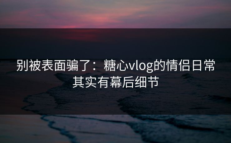 别被表面骗了：糖心vlog的情侣日常其实有幕后细节