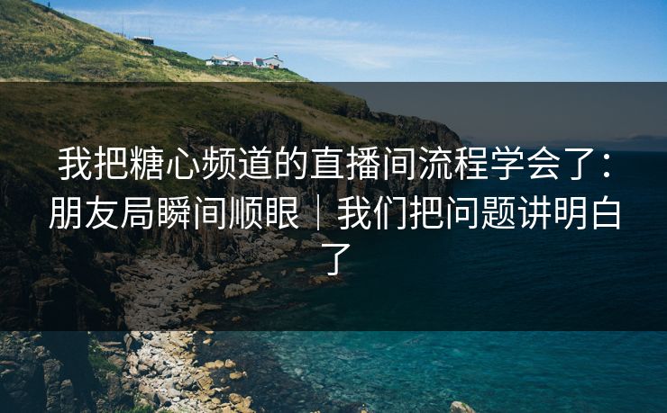 我把糖心频道的直播间流程学会了：朋友局瞬间顺眼｜我们把问题讲明白了