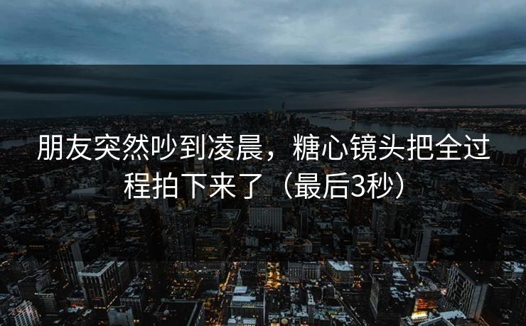 朋友突然吵到凌晨，糖心镜头把全过程拍下来了（最后3秒）