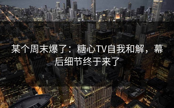 某个周末爆了：糖心TV自我和解，幕后细节终于来了