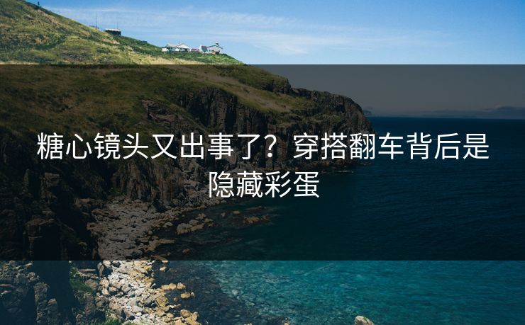 糖心镜头又出事了？穿搭翻车背后是隐藏彩蛋