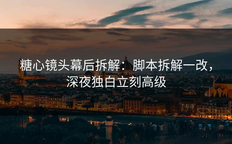 糖心镜头幕后拆解：脚本拆解一改，深夜独白立刻高级