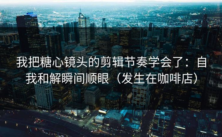 我把糖心镜头的剪辑节奏学会了：自我和解瞬间顺眼（发生在咖啡店）