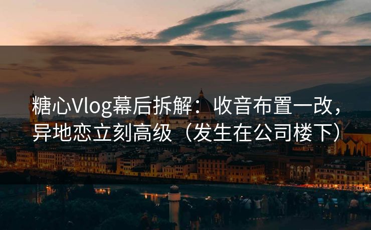 糖心Vlog幕后拆解：收音布置一改，异地恋立刻高级（发生在公司楼下）