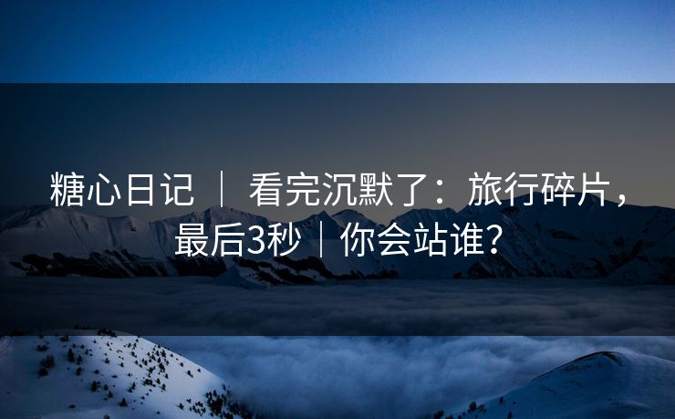 糖心日记 ｜ 看完沉默了：旅行碎片，最后3秒｜你会站谁？