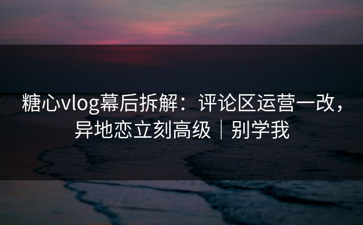 糖心vlog幕后拆解：评论区运营一改，异地恋立刻高级｜别学我