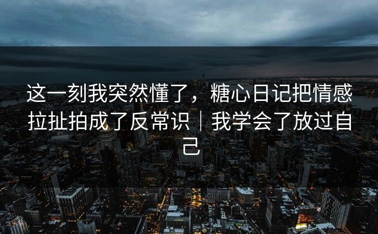 这一刻我突然懂了，糖心日记把情感拉扯拍成了反常识｜我学会了放过自己