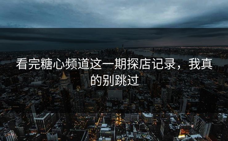 看完糖心频道这一期探店记录，我真的别跳过
