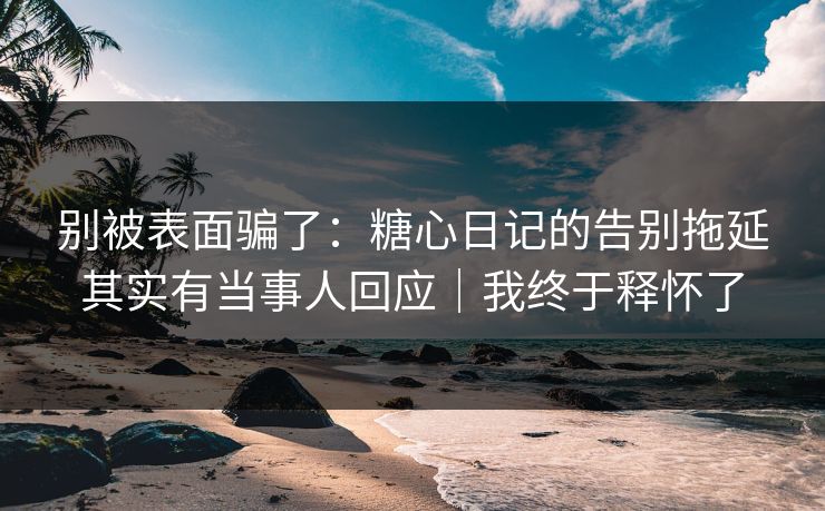 别被表面骗了：糖心日记的告别拖延其实有当事人回应｜我终于释怀了