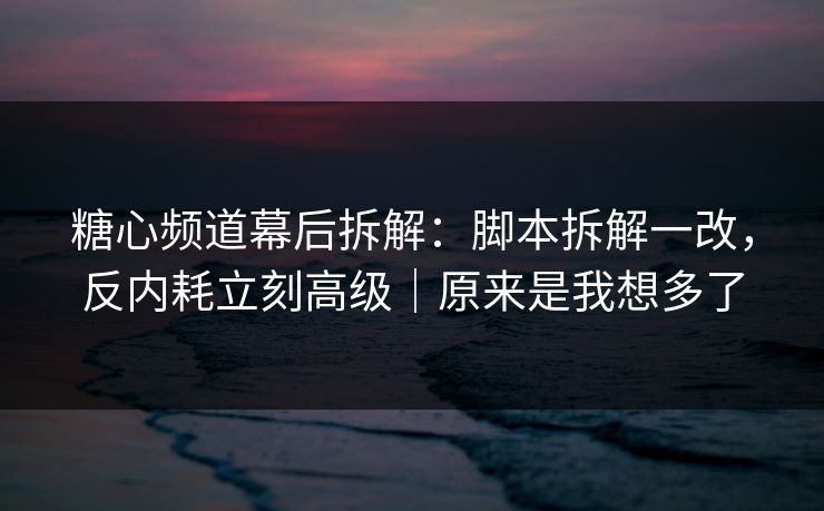 糖心频道幕后拆解：脚本拆解一改，反内耗立刻高级｜原来是我想多了