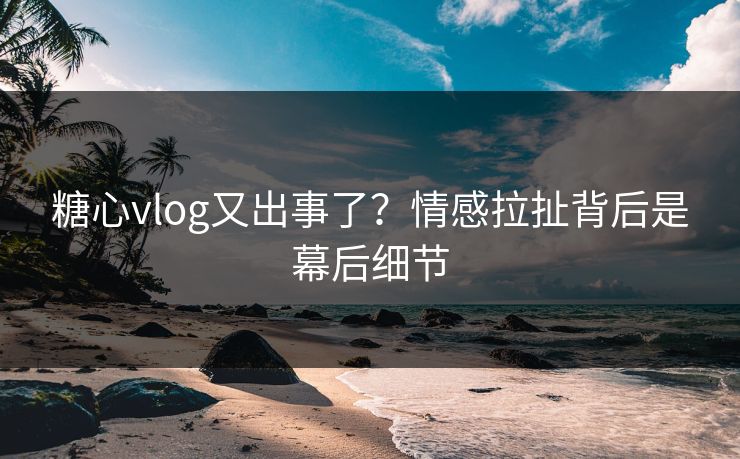 糖心vlog又出事了？情感拉扯背后是幕后细节