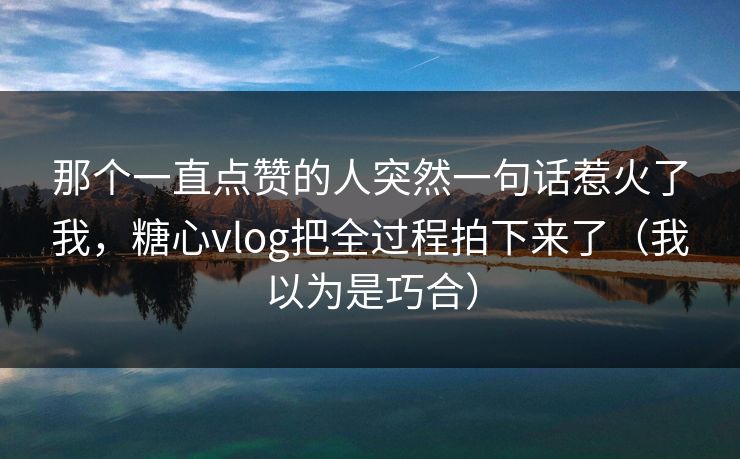 那个一直点赞的人突然一句话惹火了我，糖心vlog把全过程拍下来了（我以为是巧合）